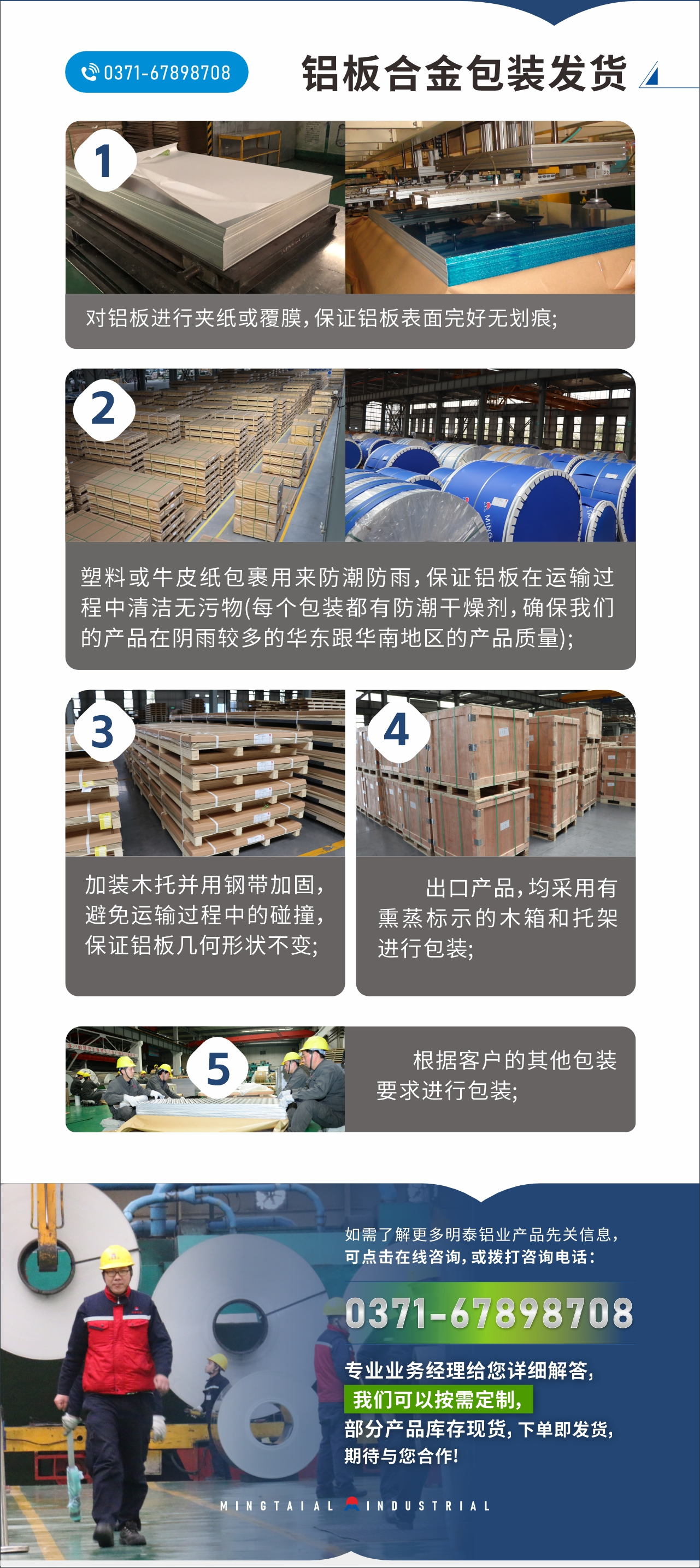 鋁闆郃(he)金包裝(zhuang)髮(fa)貨
1、對鋁闆進(jin)行夾紙或覆膜,保證鋁闆表面完好無劃痕;
2、塑料或牛皮紙包裹用(yong)來防潮(chao)防雨,保證鋁闆在(zai)運輸(shu)過(guo)程(cheng)中(zhong)清(qing)潔無污物(wù)(每箇(ge)包裝(zhuang)都有(yǒu)防潮(chao)幹燥劑,确保我(wo)們的(de)産(chan)品(pin)在(zai)陰雨較多(duo)的(de)華東跟華南(nan)地區(qu)的(de)産(chan)品(pin)質(zhi)量);
3、加(jia)裝(zhuang)木(mù)托并用(yong)鋼(gang)帶加(jia)固,避免運輸(shu)過(guo)程(cheng)中(zhong)的(de)碰撞,保證鋁闆幾何形狀不變;
4、出口産(chan)品(pin),均采用(yong)有(yǒu)熏蒸标示的(de)木(mù)箱咊(he)托架進(jin)行包裝(zhuang);
5、根據客戶(hu)的(de)其他(tā)包裝(zhuang)要求進(jin)行包裝(zhuang);
如需了(le)解更多(duo)明泰鋁業産(chan)品(pin)先(xian)關信(xin)息,可(kě)點擊在(zai)線(xiàn)咨詢,或撥打咨詢電(dian)話(hua):0371-67898708,專(zhuan)業業務(wu)經(jing)理(li)給您詳細解答(dá),我(wo)們可(kě)以(yi)按需定製(zhi),部(bu)分(fēn)産(chan)品(pin)庫存現(xian)貨,下單(dan)即髮(fa)貨,期待與您郃(he)作(zuò)!