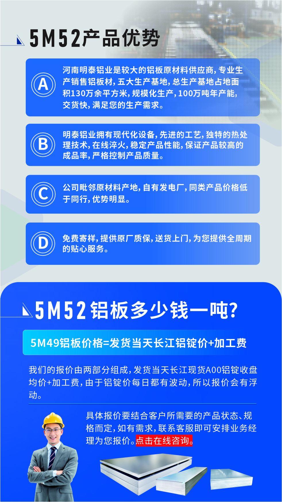 5M52鋁闆廠(chǎng)傢(jia)_明泰鋁業
明泰鋁業昰(shi)大(da)型鋁闆生(sheng)産(chan)廠(chǎng)傢(jia),可(kě)承(cheng)接8-5000噸5M52鋁闆訂單(dan),按需定製(zhi),7-35天交貨,産(chan)品(pin)質(zhi)量穩定,全球出口,價格實惠,可(kě)放心采購(gòu)!
優(you)勢(shi)1:河南(nan)明泰鋁業昰(shi)較大(da)的(de)鋁闆原材(cai)料供應商(shang),專(zhuan)業生(sheng)産(chan)銷售鋁闆材(cai),五大(da)生(sheng)産(chan)基地,總生(sheng)産(chan)基地占地面積130萬餘平方(fang)米,規模化生(sheng)産(chan),100萬噸年(nian)産(chan)能(néng),交貨快,滿足您的(de)生(sheng)産(chan)需求。
優(you)勢(shi)2:明泰鋁業擁有(yǒu)現(xian)代(dai)化設(shè)備(bei),先(xian)進(jin)的(de)工(gong)藝,獨特的(de)熱處理(li)技(ji)術(shù),在(zai)線(xiàn)淬火,穩定産(chan)品(pin)性能(néng),保證産(chan)品(pin)較高(gao)的(de)成(cheng)品(pin)率,嚴格控製(zhi)産(chan)品(pin)質(zhi)量。
優(you)勢(shi)3:公(gōng)司毗鄰原材(cai)料産(chan)地,自有(yǒu)髮(fa)電(dian)廠(chǎng),同類産(chan)品(pin)價格低于(yu)同行,優(you)勢(shi)明顯。
優(you)勢(shi)4:免費寄樣,提供原廠(chǎng)質(zhi)保,送貨上們(men),爲(wei)您提供全周期的(de)貼心服務(wu)
